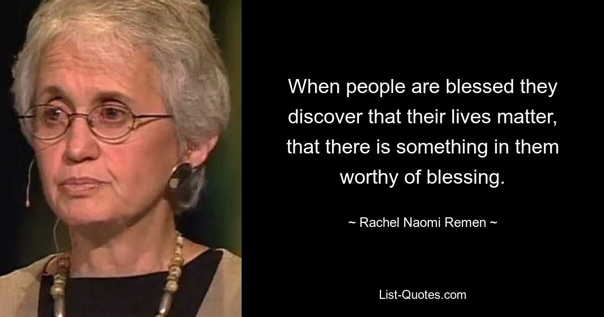 When people are blessed they discover that their lives matter, that there is something in them worthy of blessing. — © Rachel Naomi Remen