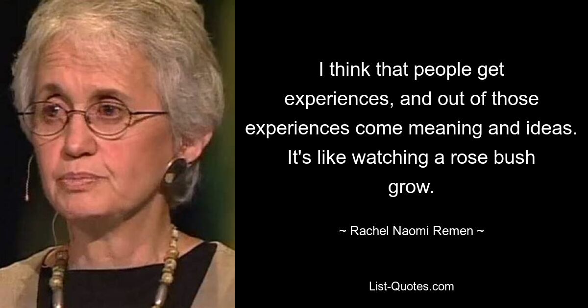 I think that people get experiences, and out of those experiences come meaning and ideas. It's like watching a rose bush grow. — © Rachel Naomi Remen