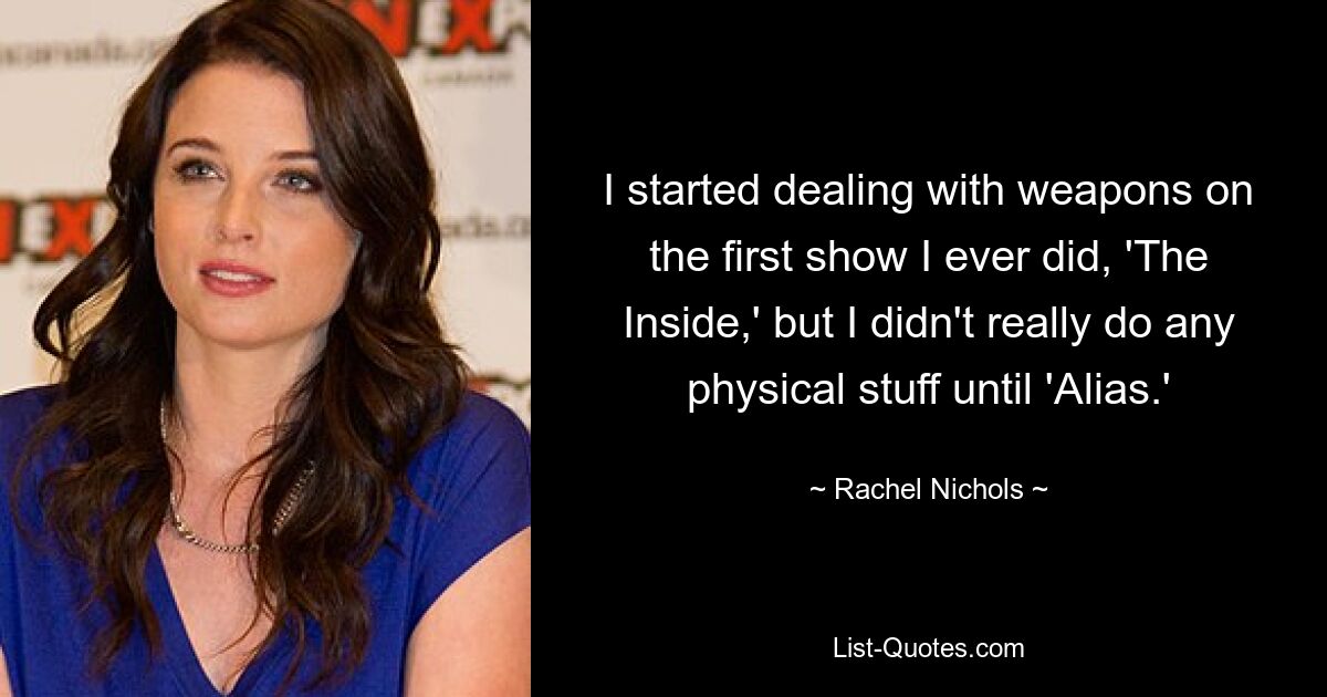 I started dealing with weapons on the first show I ever did, 'The Inside,' but I didn't really do any physical stuff until 'Alias.' — © Rachel Nichols