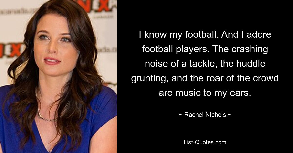 I know my football. And I adore football players. The crashing noise of a tackle, the huddle grunting, and the roar of the crowd are music to my ears. — © Rachel Nichols