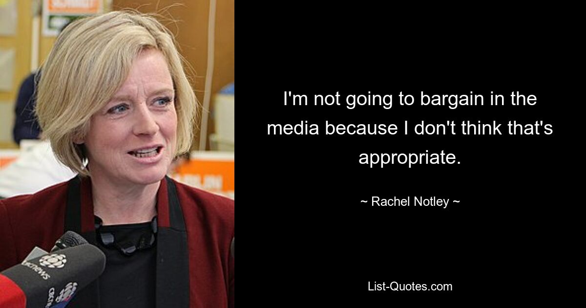 I'm not going to bargain in the media because I don't think that's appropriate. — © Rachel Notley