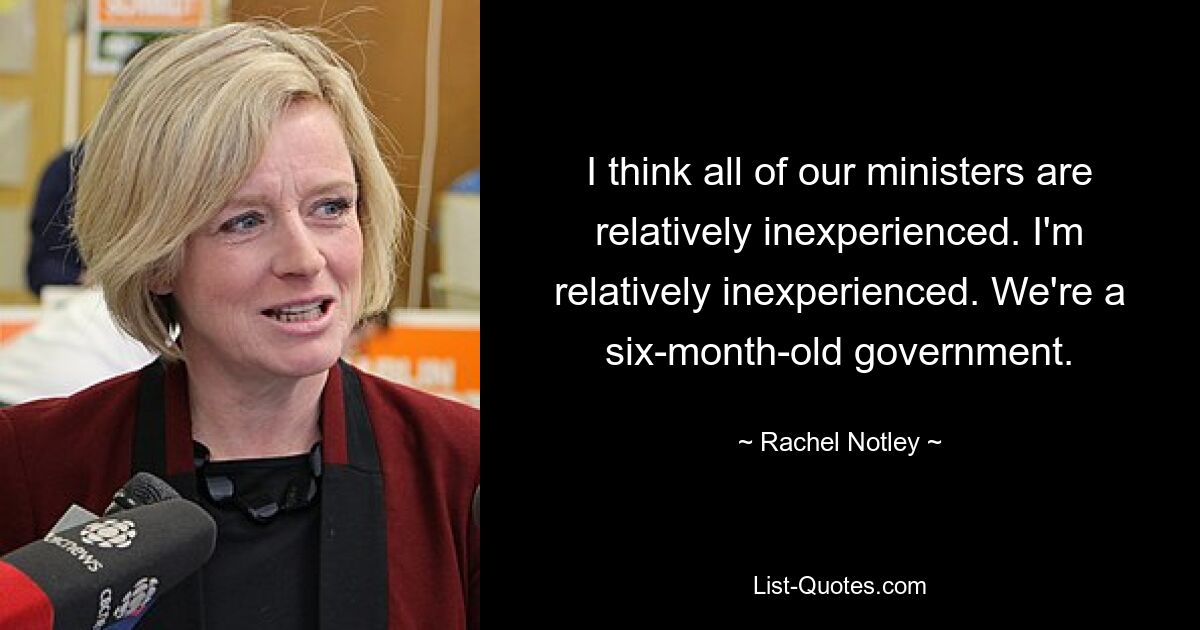 I think all of our ministers are relatively inexperienced. I'm relatively inexperienced. We're a six-month-old government. — © Rachel Notley