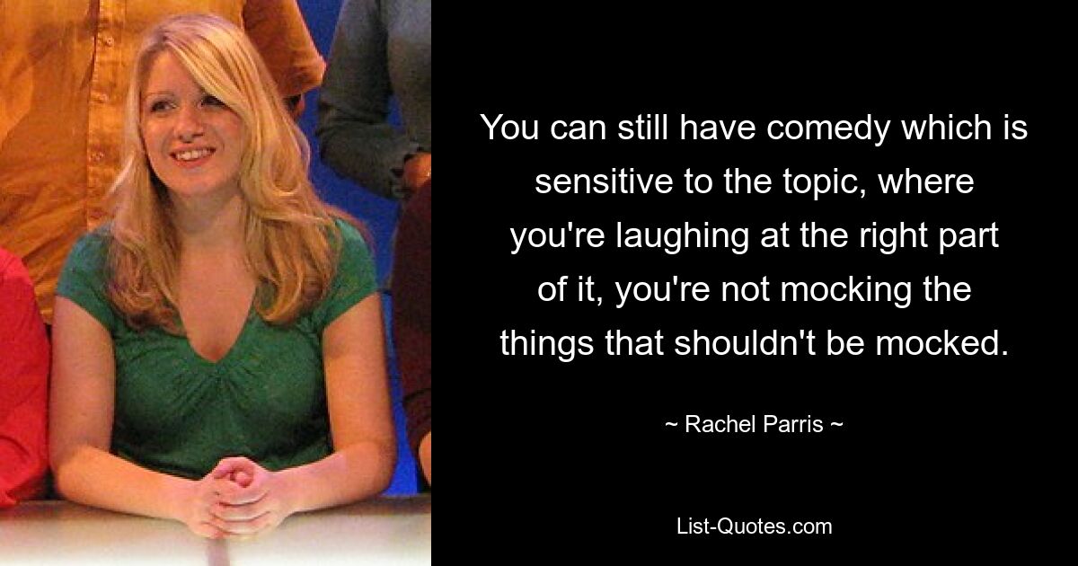 You can still have comedy which is sensitive to the topic, where you're laughing at the right part of it, you're not mocking the things that shouldn't be mocked. — © Rachel Parris