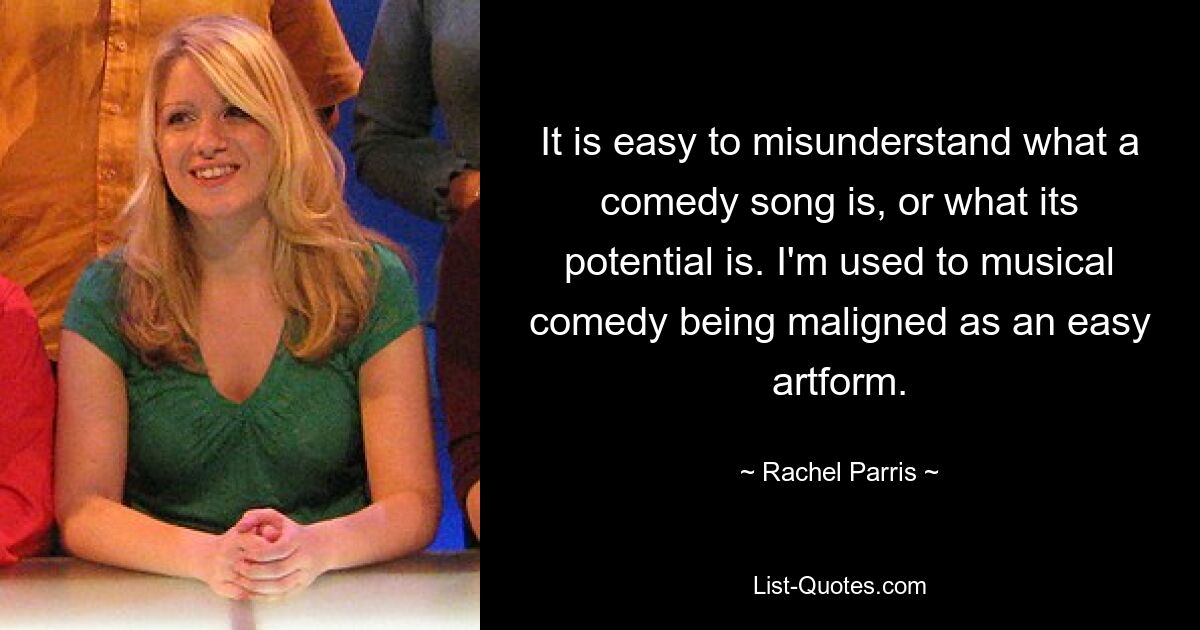 It is easy to misunderstand what a comedy song is, or what its potential is. I'm used to musical comedy being maligned as an easy artform. — © Rachel Parris