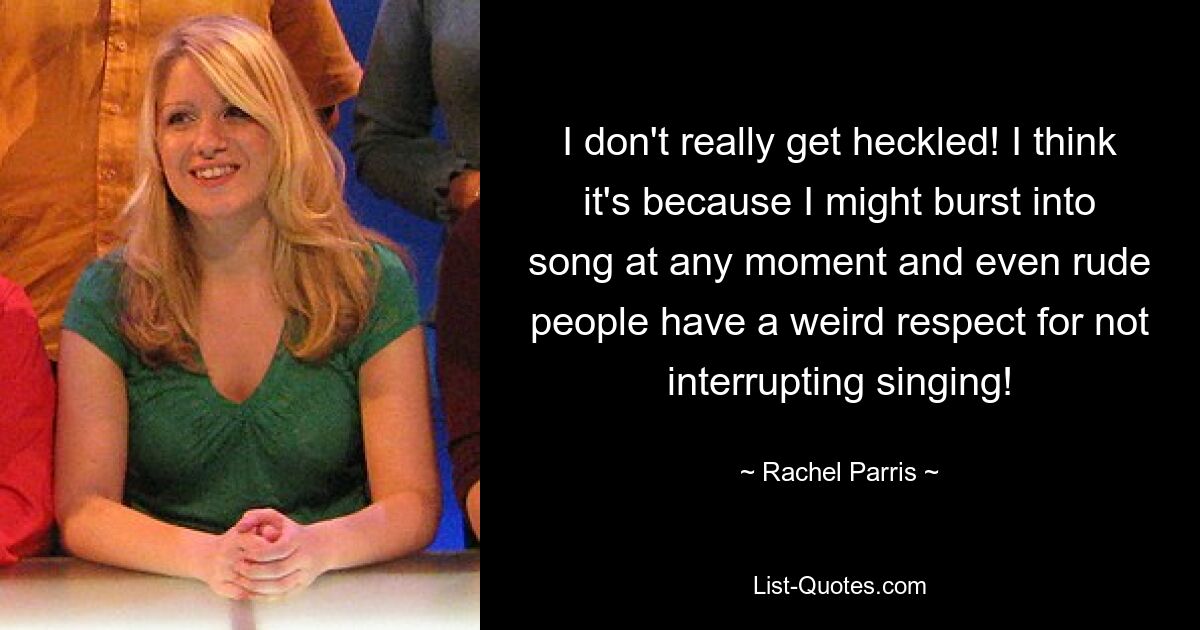 I don't really get heckled! I think it's because I might burst into song at any moment and even rude people have a weird respect for not interrupting singing! — © Rachel Parris