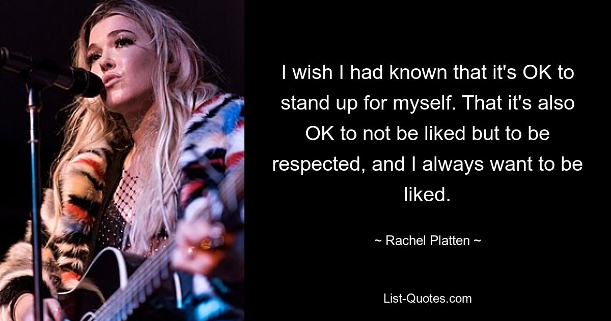 I wish I had known that it's OK to stand up for myself. That it's also OK to not be liked but to be respected, and I always want to be liked. — © Rachel Platten