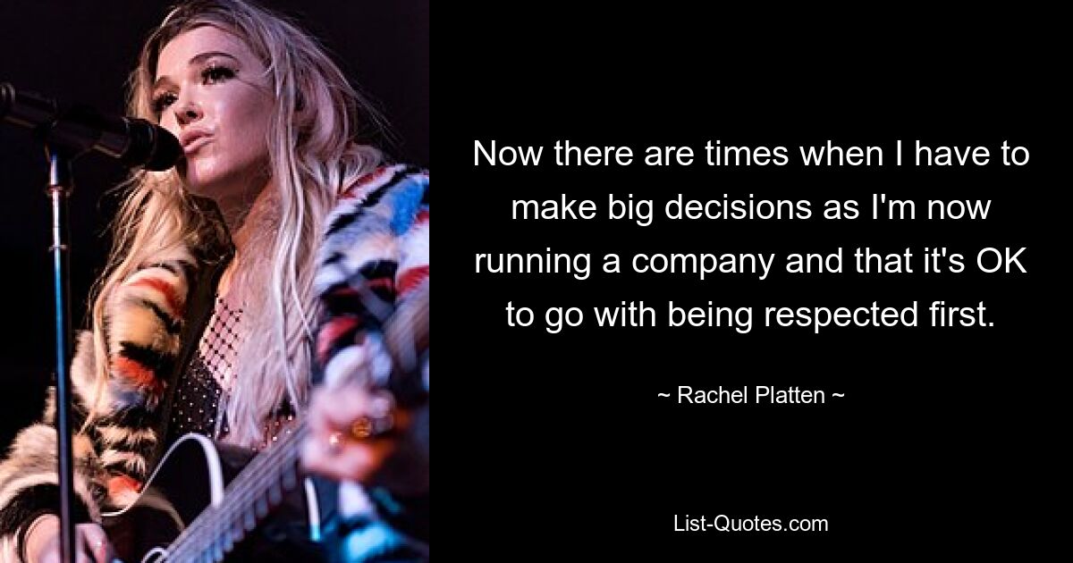 Now there are times when I have to make big decisions as I'm now running a company and that it's OK to go with being respected first. — © Rachel Platten