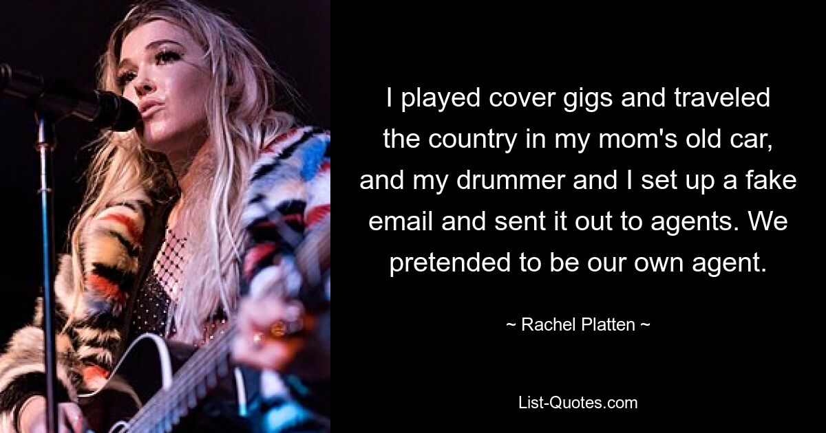 I played cover gigs and traveled the country in my mom's old car, and my drummer and I set up a fake email and sent it out to agents. We pretended to be our own agent. — © Rachel Platten