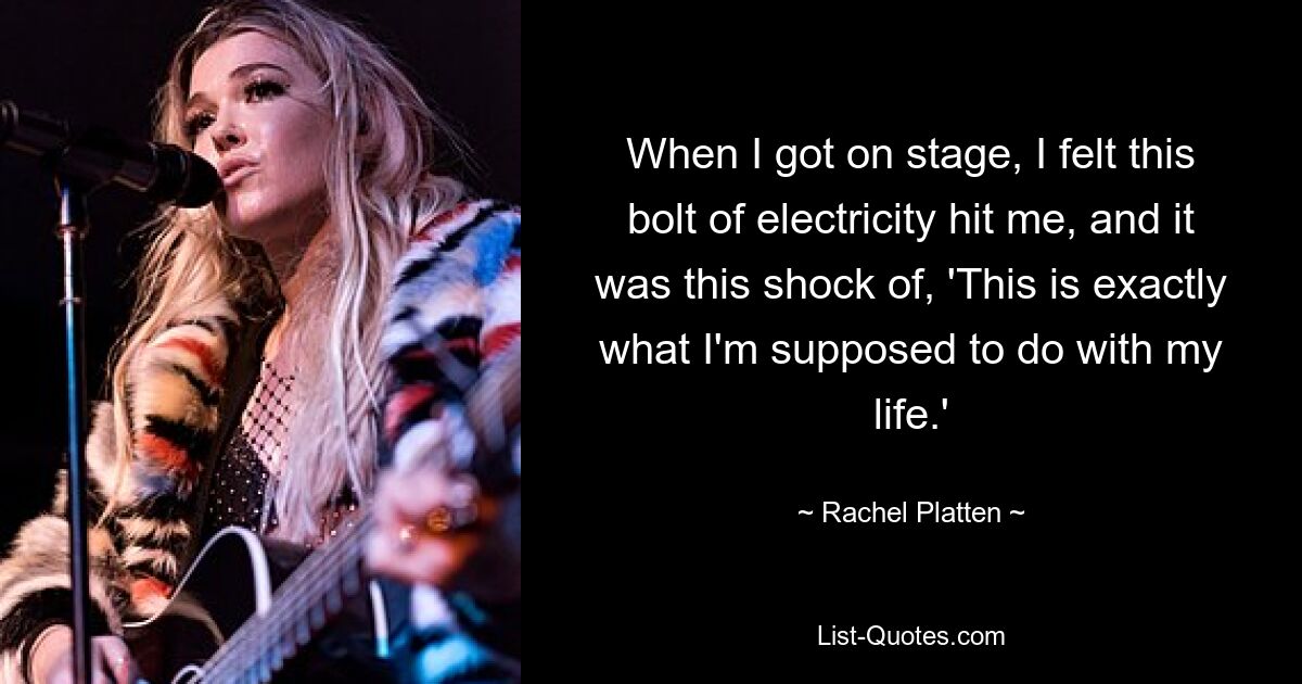 When I got on stage, I felt this bolt of electricity hit me, and it was this shock of, 'This is exactly what I'm supposed to do with my life.' — © Rachel Platten