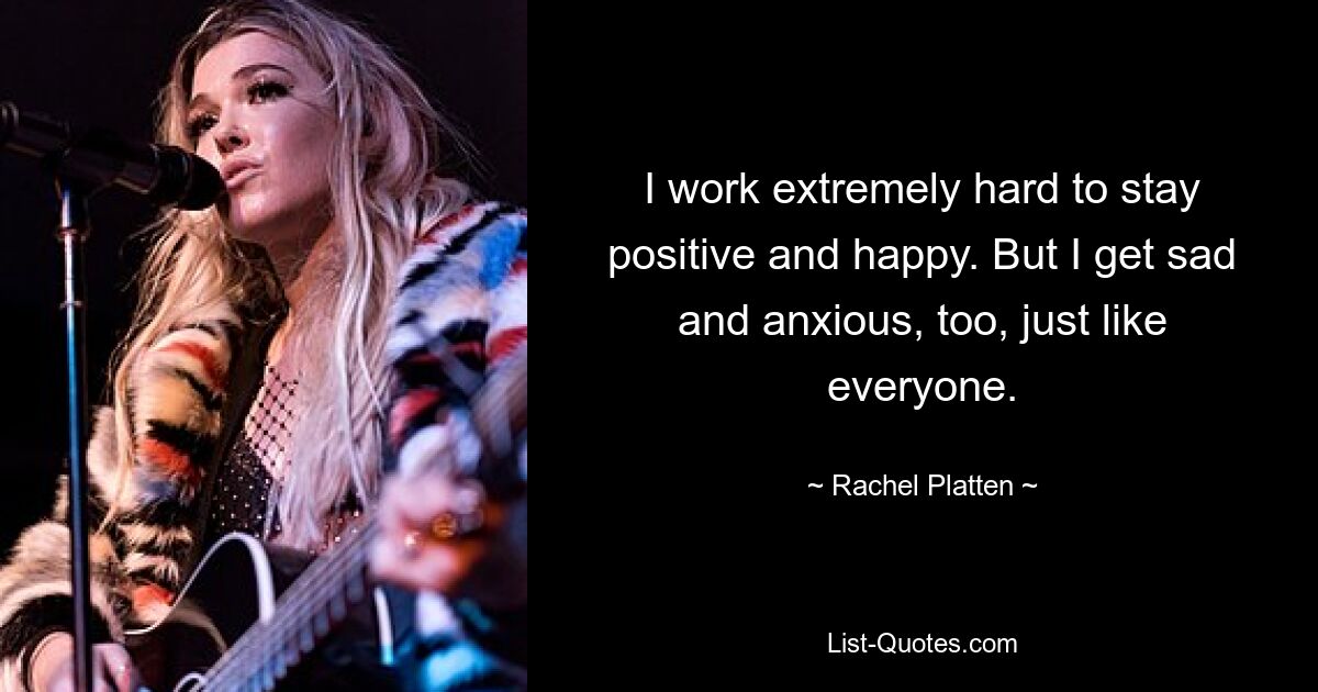 I work extremely hard to stay positive and happy. But I get sad and anxious, too, just like everyone. — © Rachel Platten