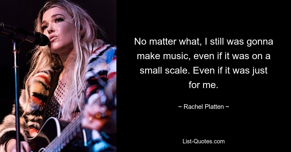 No matter what, I still was gonna make music, even if it was on a small scale. Even if it was just for me. — © Rachel Platten