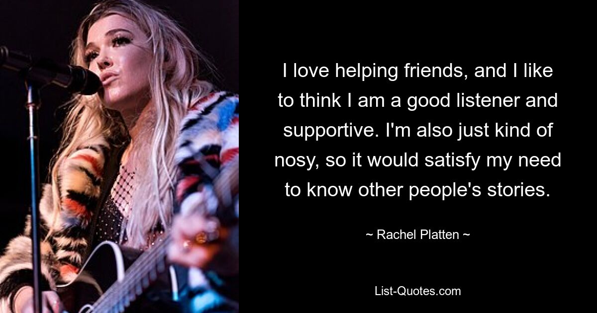 I love helping friends, and I like to think I am a good listener and supportive. I'm also just kind of nosy, so it would satisfy my need to know other people's stories. — © Rachel Platten