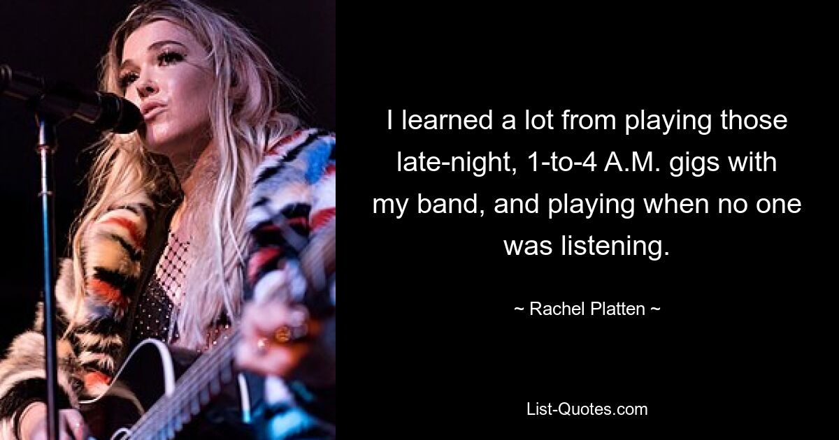 I learned a lot from playing those late-night, 1-to-4 A.M. gigs with my band, and playing when no one was listening. — © Rachel Platten