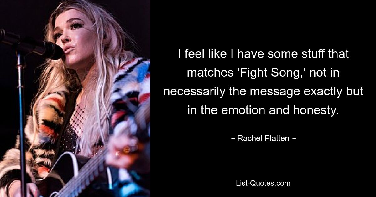 I feel like I have some stuff that matches 'Fight Song,' not in necessarily the message exactly but in the emotion and honesty. — © Rachel Platten