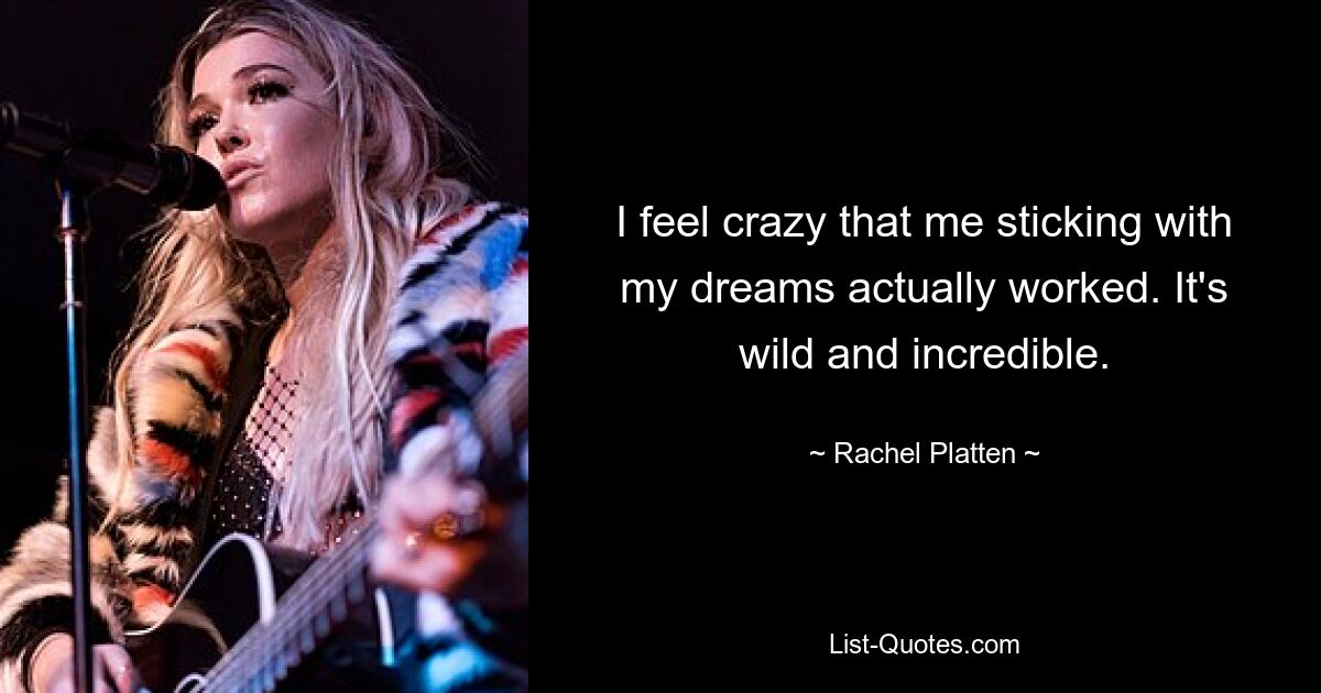 I feel crazy that me sticking with my dreams actually worked. It's wild and incredible. — © Rachel Platten