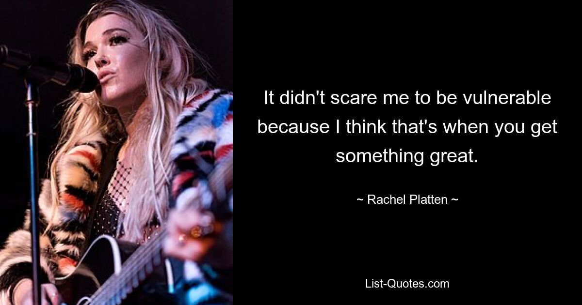 It didn't scare me to be vulnerable because I think that's when you get something great. — © Rachel Platten