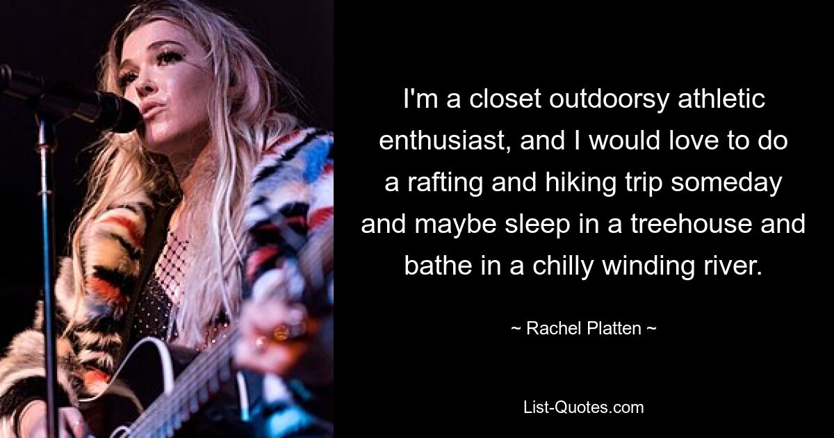 I'm a closet outdoorsy athletic enthusiast, and I would love to do a rafting and hiking trip someday and maybe sleep in a treehouse and bathe in a chilly winding river. — © Rachel Platten