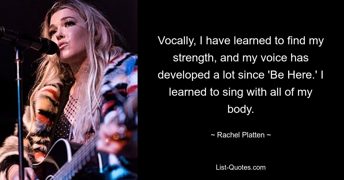 Vocally, I have learned to find my strength, and my voice has developed a lot since 'Be Here.' I learned to sing with all of my body. — © Rachel Platten