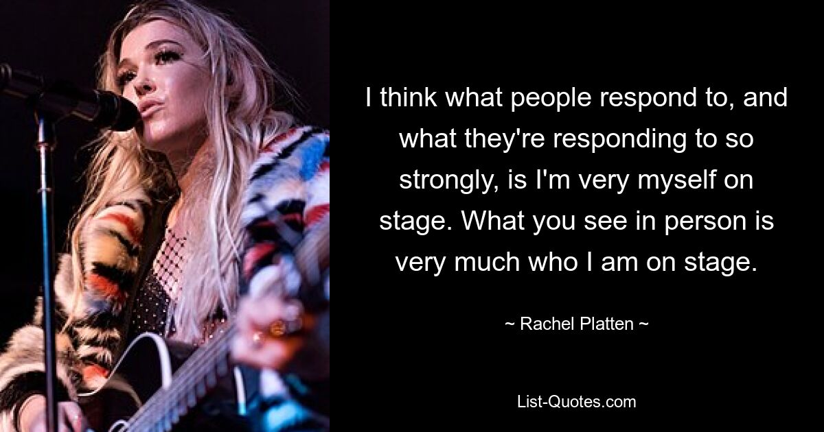 I think what people respond to, and what they're responding to so strongly, is I'm very myself on stage. What you see in person is very much who I am on stage. — © Rachel Platten