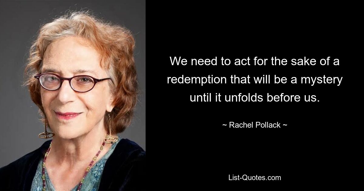 We need to act for the sake of a redemption that will be a mystery until it unfolds before us. — © Rachel Pollack