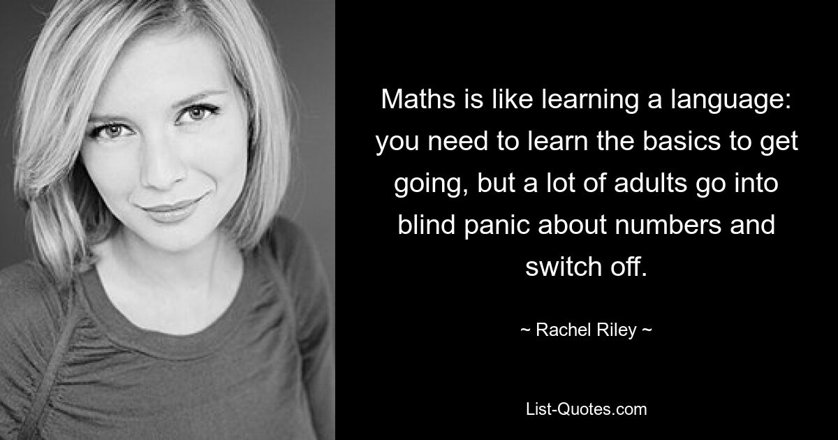 Maths is like learning a language: you need to learn the basics to get going, but a lot of adults go into blind panic about numbers and switch off. — © Rachel Riley