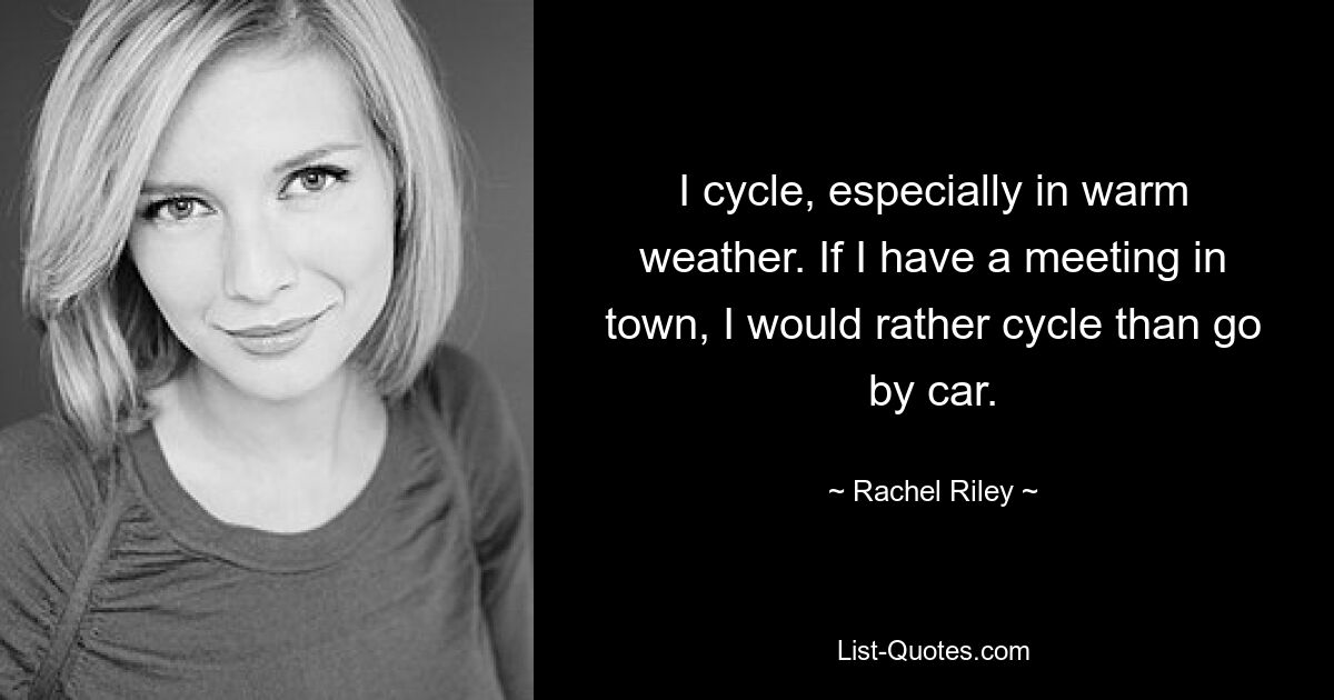 I cycle, especially in warm weather. If I have a meeting in town, I would rather cycle than go by car. — © Rachel Riley