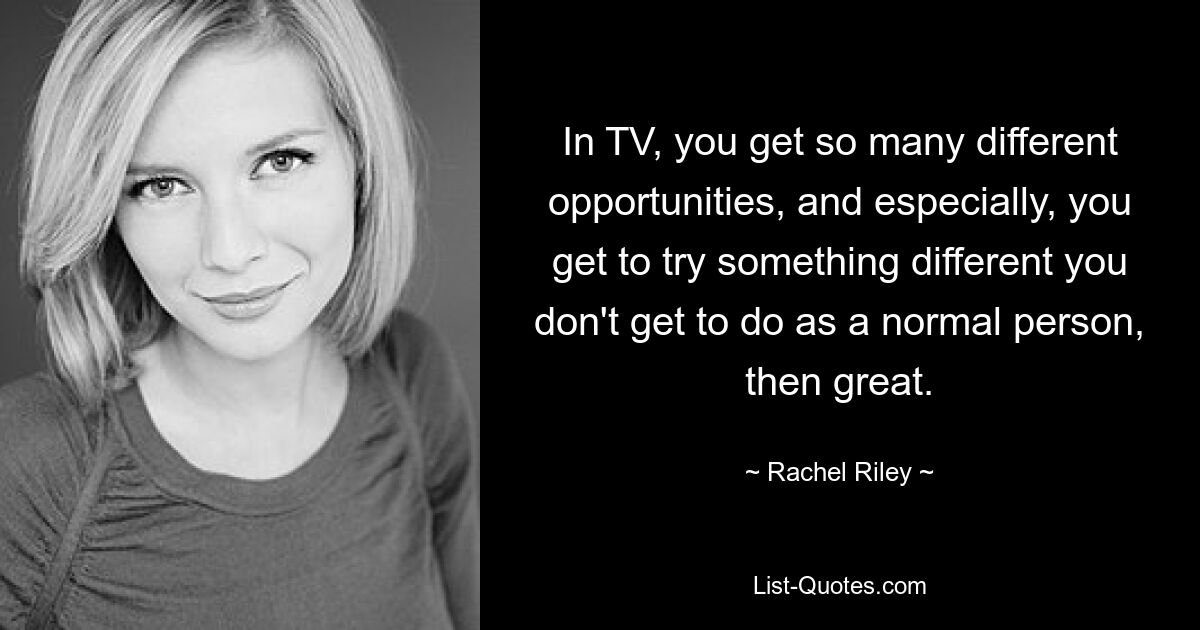 In TV, you get so many different opportunities, and especially, you get to try something different you don't get to do as a normal person, then great. — © Rachel Riley