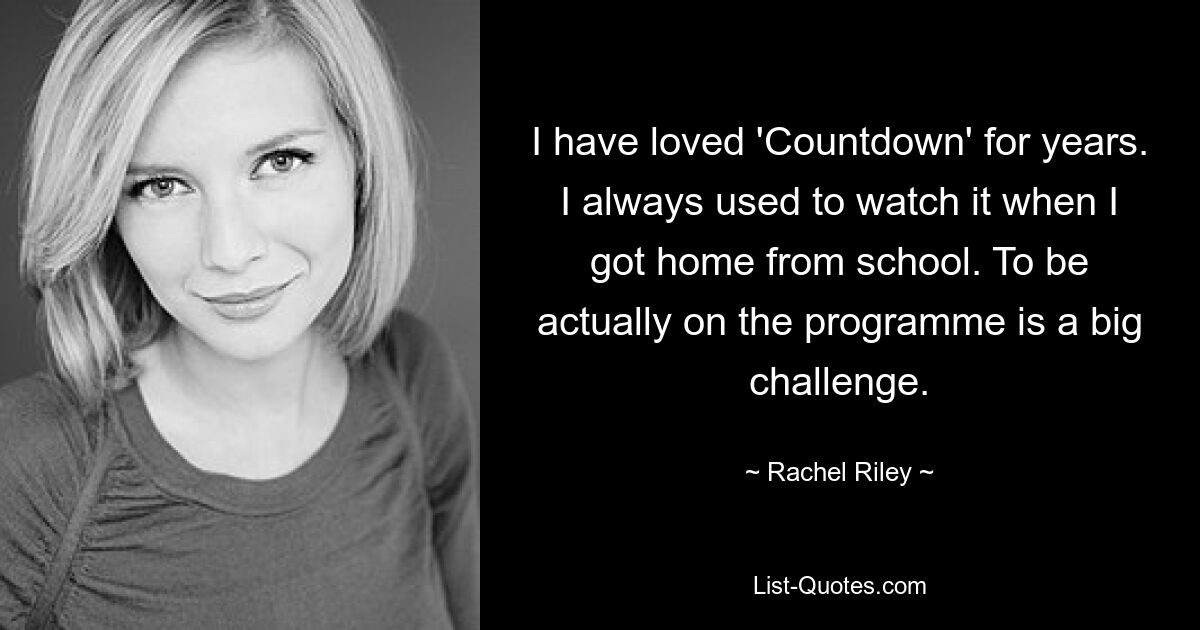 I have loved 'Countdown' for years. I always used to watch it when I got home from school. To be actually on the programme is a big challenge. — © Rachel Riley