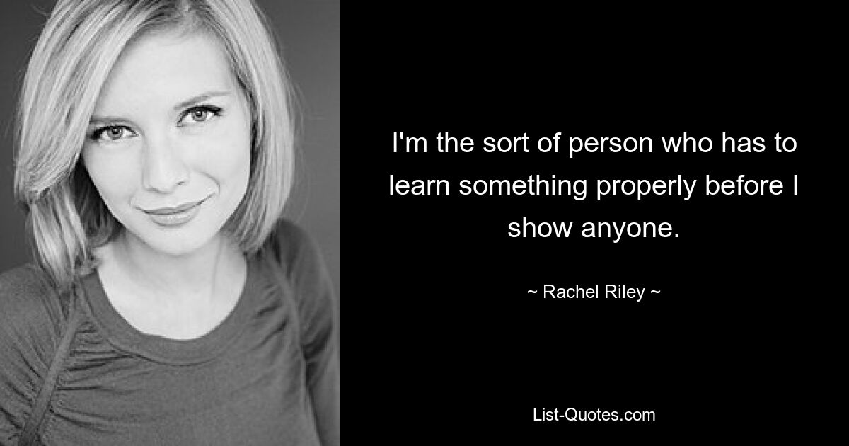 I'm the sort of person who has to learn something properly before I show anyone. — © Rachel Riley