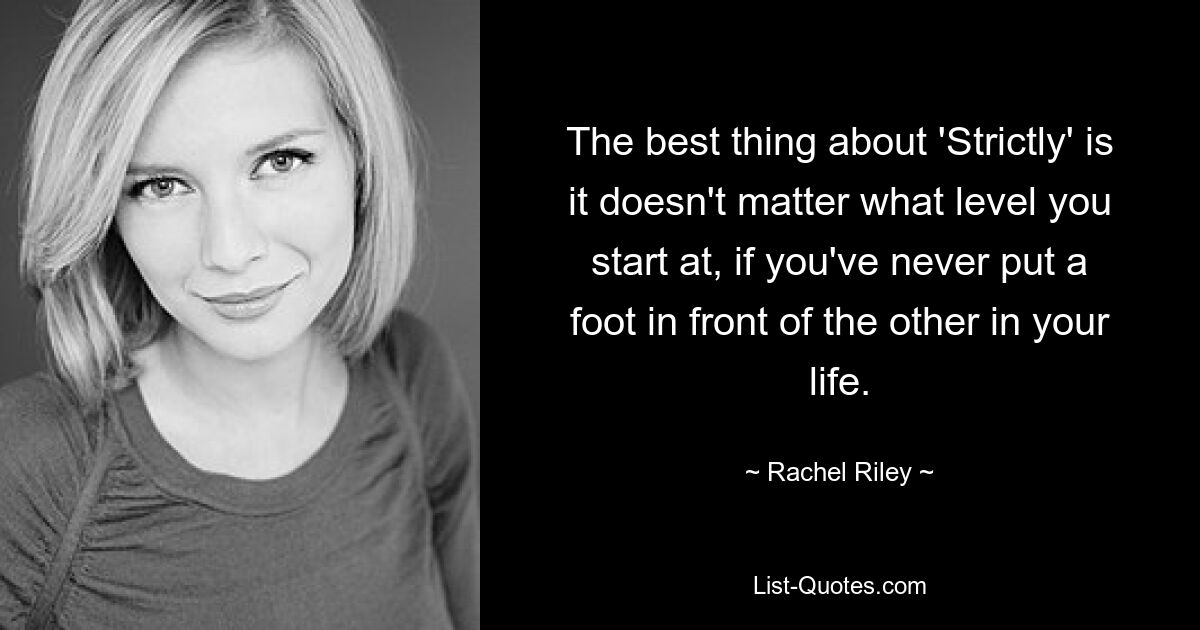 The best thing about 'Strictly' is it doesn't matter what level you start at, if you've never put a foot in front of the other in your life. — © Rachel Riley