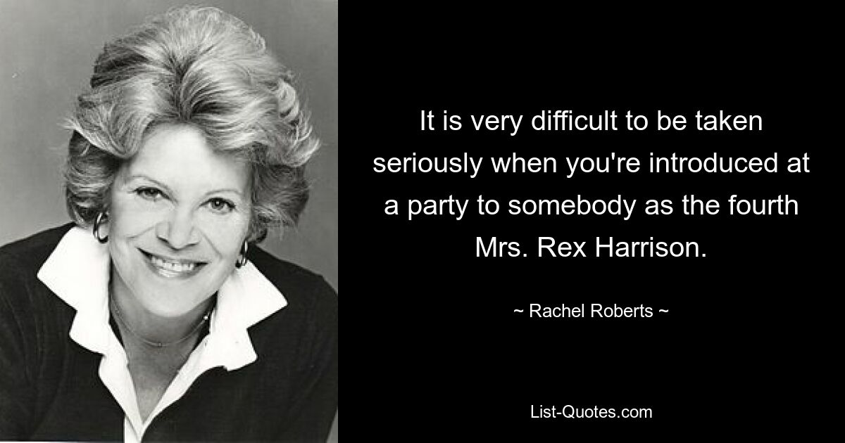 It is very difficult to be taken seriously when you're introduced at a party to somebody as the fourth Mrs. Rex Harrison. — © Rachel Roberts