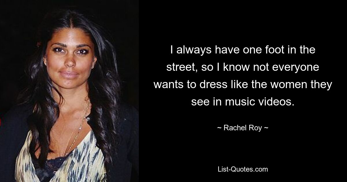 I always have one foot in the street, so I know not everyone wants to dress like the women they see in music videos. — © Rachel Roy