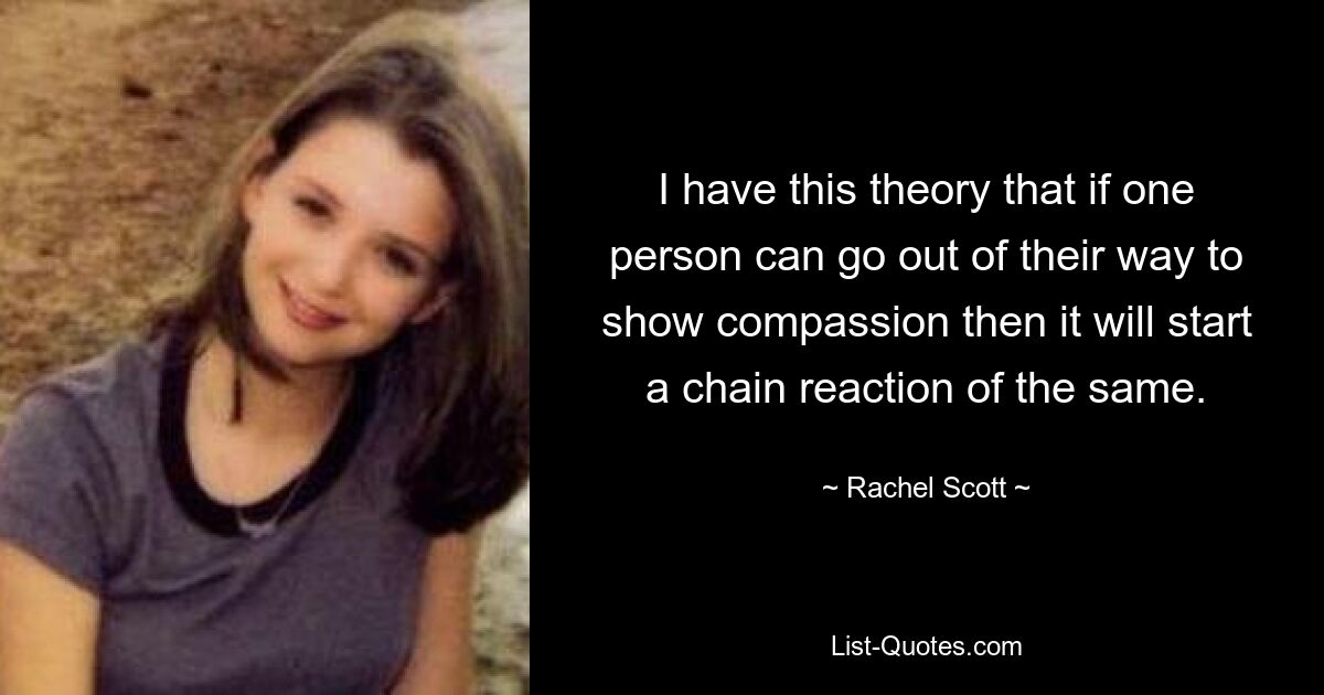 I have this theory that if one person can go out of their way to show compassion then it will start a chain reaction of the same. — © Rachel Scott