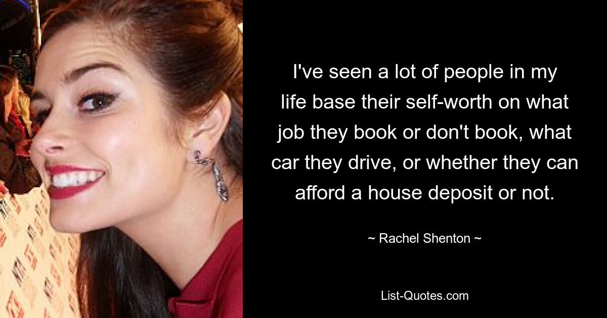 I've seen a lot of people in my life base their self-worth on what job they book or don't book, what car they drive, or whether they can afford a house deposit or not. — © Rachel Shenton