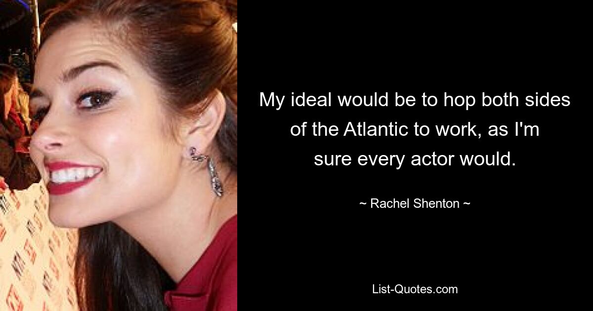 My ideal would be to hop both sides of the Atlantic to work, as I'm sure every actor would. — © Rachel Shenton