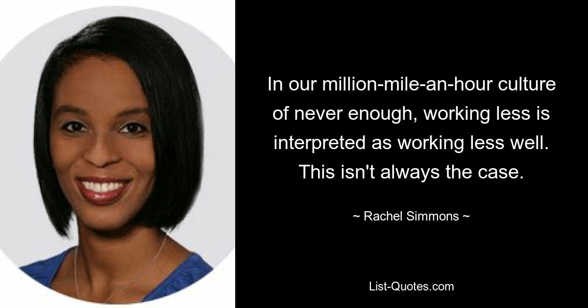 In our million-mile-an-hour culture of never enough, working less is interpreted as working less well. This isn't always the case. — © Rachel Simmons