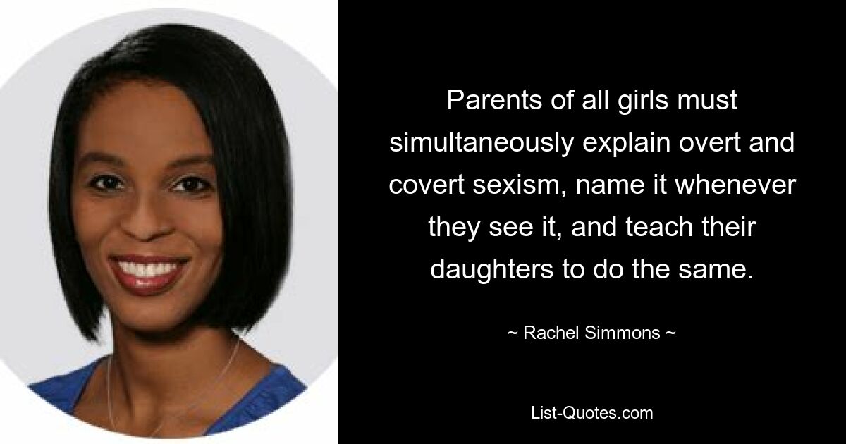 Parents of all girls must simultaneously explain overt and covert sexism, name it whenever they see it, and teach their daughters to do the same. — © Rachel Simmons