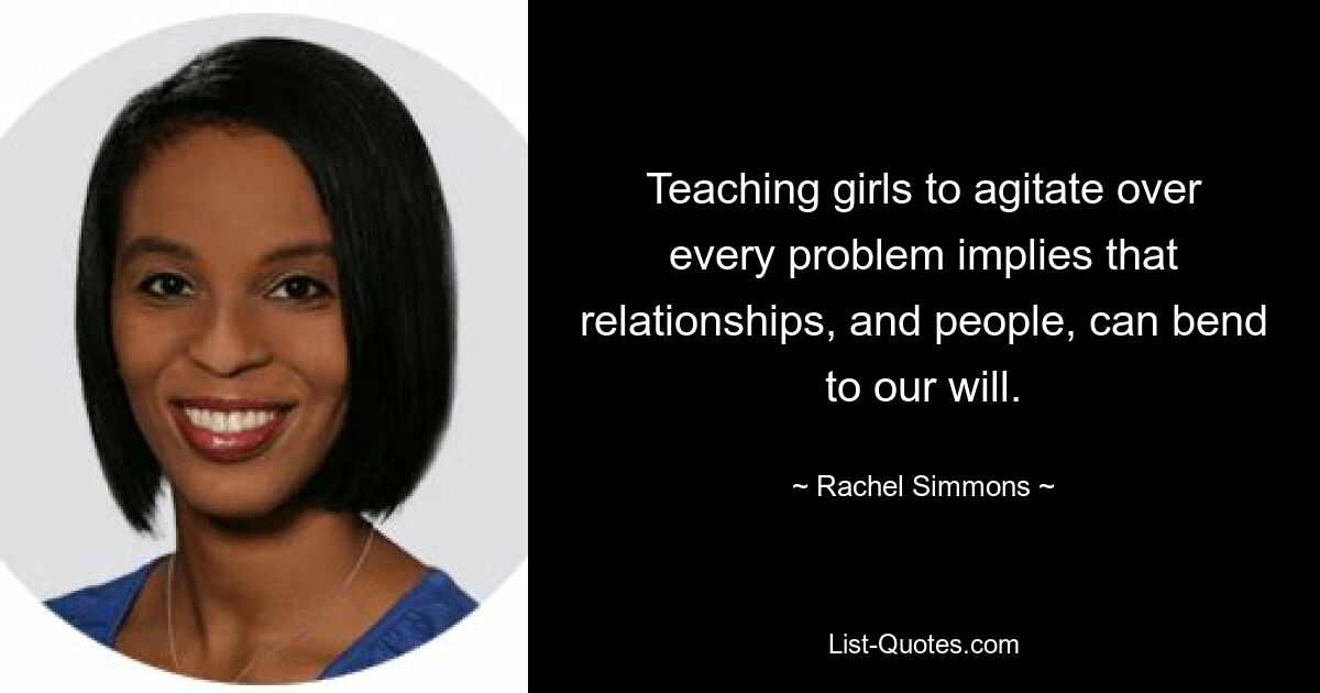 Teaching girls to agitate over every problem implies that relationships, and people, can bend to our will. — © Rachel Simmons