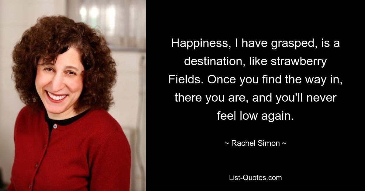 Happiness, I have grasped, is a destination, like strawberry Fields. Once you find the way in, there you are, and you'll never feel low again. — © Rachel Simon