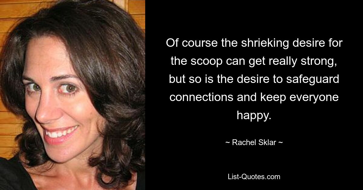 Of course the shrieking desire for the scoop can get really strong, but so is the desire to safeguard connections and keep everyone happy. — © Rachel Sklar