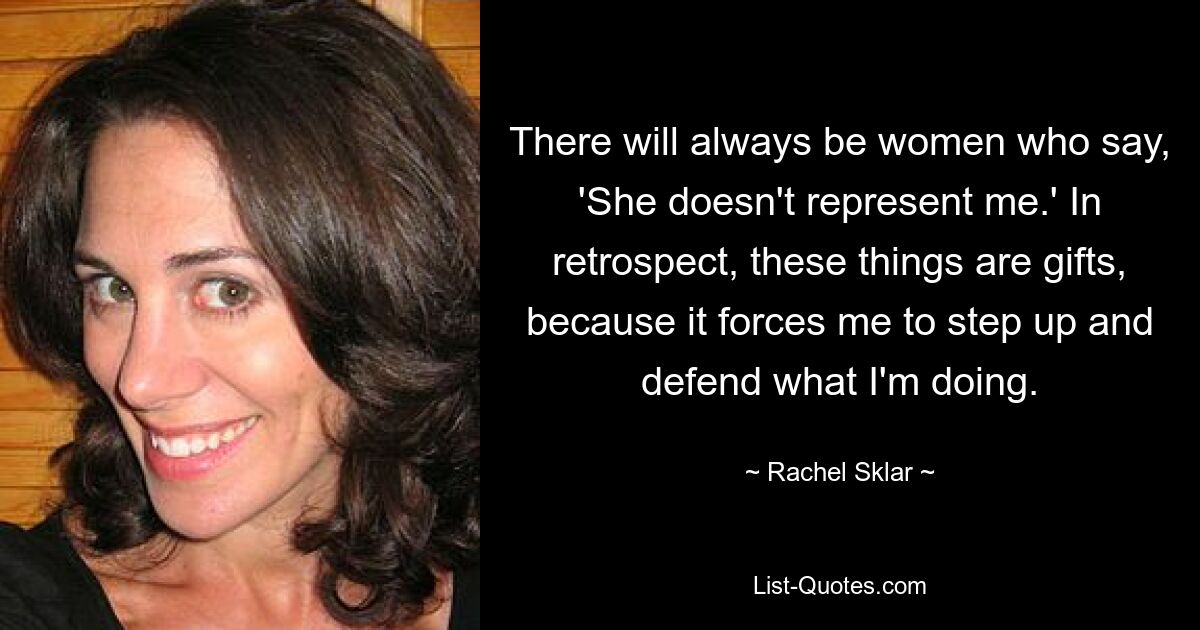 There will always be women who say, 'She doesn't represent me.' In retrospect, these things are gifts, because it forces me to step up and defend what I'm doing. — © Rachel Sklar