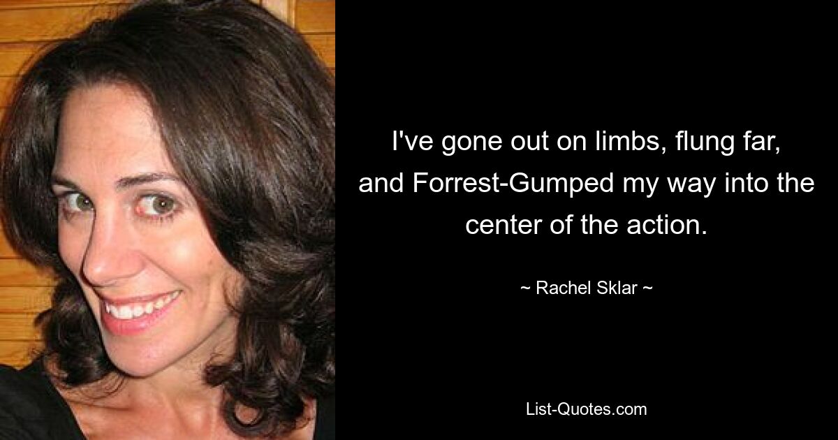 I've gone out on limbs, flung far, and Forrest-Gumped my way into the center of the action. — © Rachel Sklar