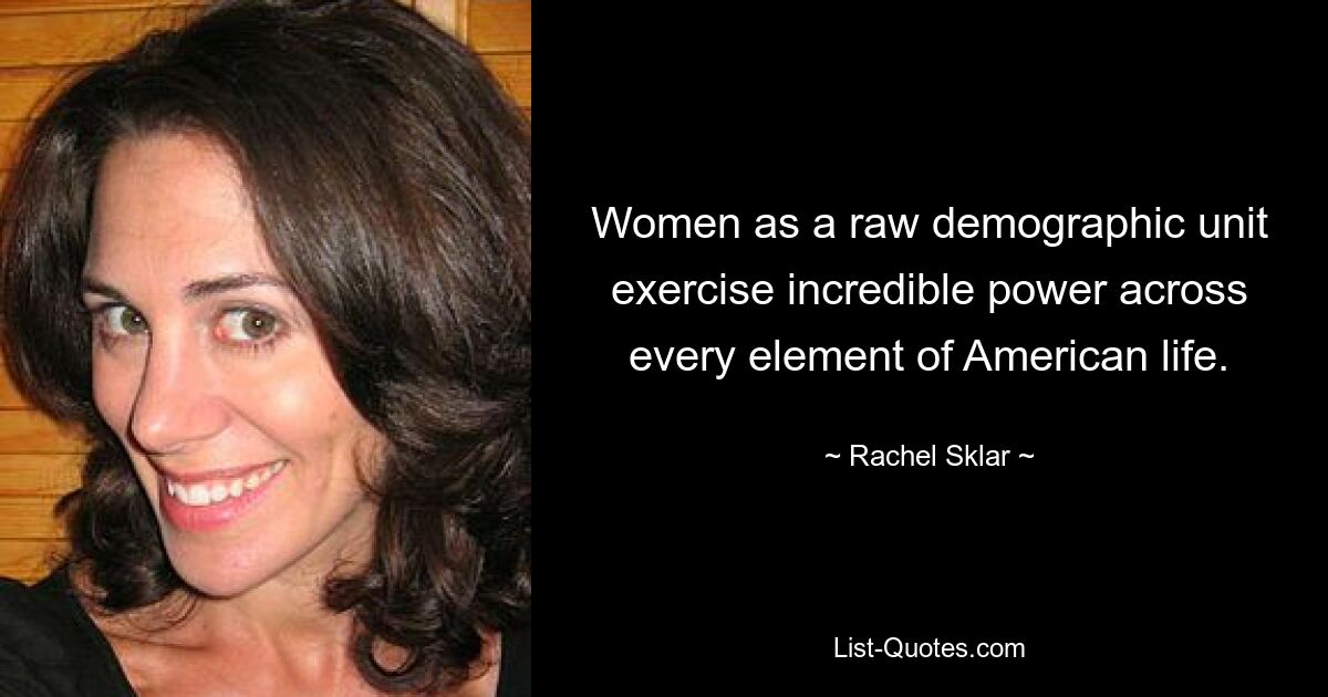 Women as a raw demographic unit exercise incredible power across every element of American life. — © Rachel Sklar