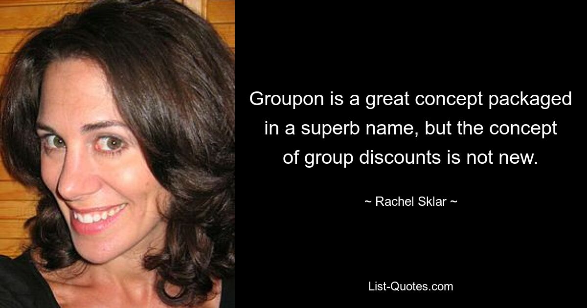 Groupon is a great concept packaged in a superb name, but the concept of group discounts is not new. — © Rachel Sklar