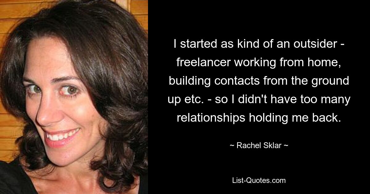 I started as kind of an outsider - freelancer working from home, building contacts from the ground up etc. - so I didn't have too many relationships holding me back. — © Rachel Sklar