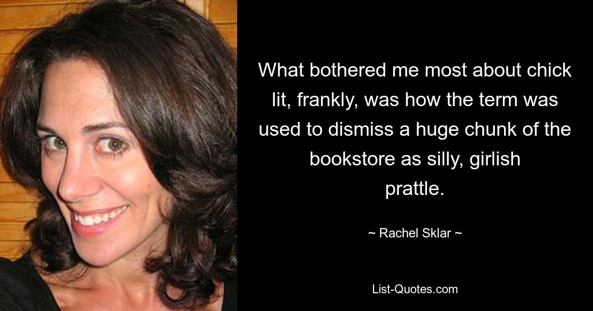 What bothered me most about chick lit, frankly, was how the term was used to dismiss a huge chunk of the bookstore as silly, girlish prattle. — © Rachel Sklar