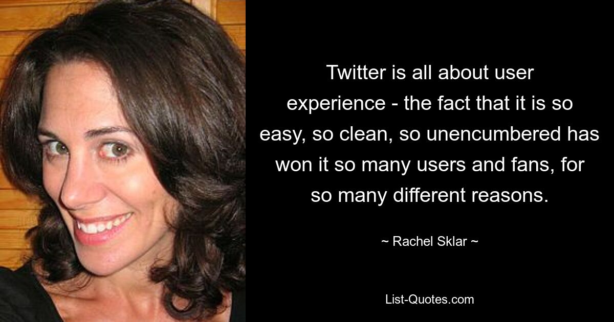 Twitter is all about user experience - the fact that it is so easy, so clean, so unencumbered has won it so many users and fans, for so many different reasons. — © Rachel Sklar