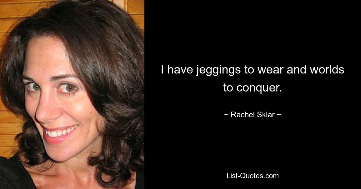 I have jeggings to wear and worlds to conquer. — © Rachel Sklar