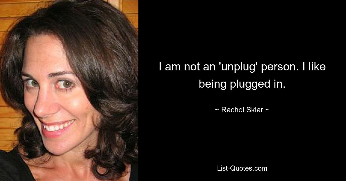 I am not an 'unplug' person. I like being plugged in. — © Rachel Sklar