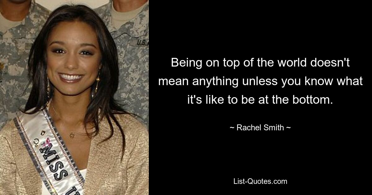 Being on top of the world doesn't mean anything unless you know what it's like to be at the bottom. — © Rachel Smith